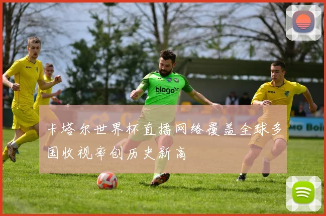 卡塔尔世界杯直播网络覆盖全球多国收视率创历史新高