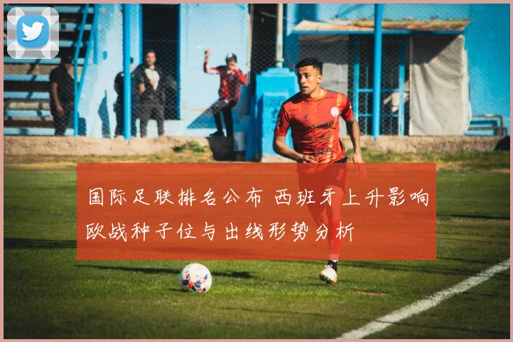 国际足联排名公布 西班牙上升影响欧战种子位与出线形势分析