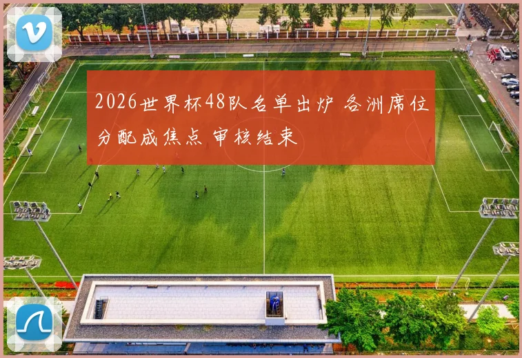 2026世界杯48队名单出炉 各洲席位分配成焦点 审核结束