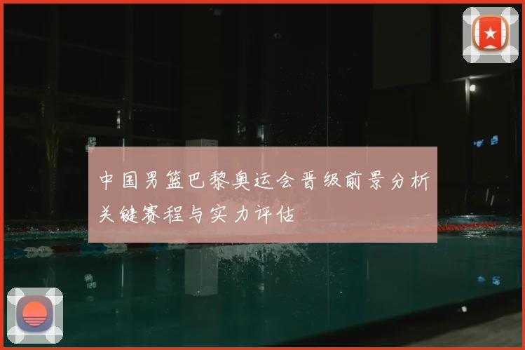 中国男篮巴黎奥运会晋级前景分析关键赛程与实力评估