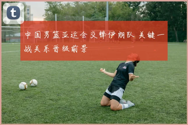 中国男篮亚运会交锋伊朗队 关键一战关系晋级前景