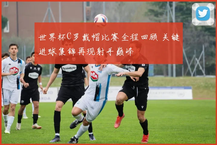 世界杯C罗戴帽比赛全程回顾 关键进球集锦再现射手巅峰