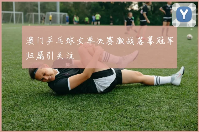 澳门乒乓球女单决赛激战落幕冠军归属引关注