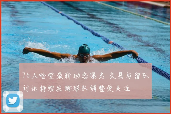 76人哈登最新动态曝光 交易与留队讨论持续发酵球队调整受关注