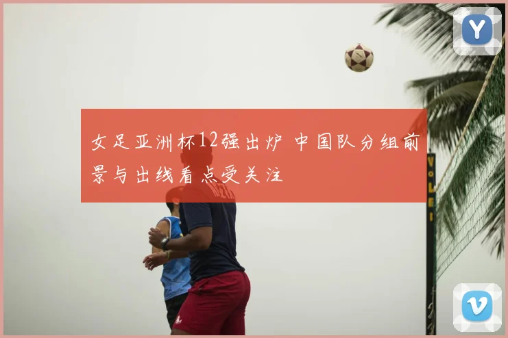 女足亚洲杯12强出炉 中国队分组前景与出线看点受关注