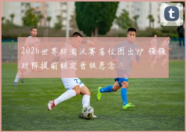 2026世界杯淘汰赛落位图出炉 强强对阵提前锁定晋级悬念