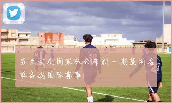 芬兰女足国家队公布新一期集训名单备战国际赛事