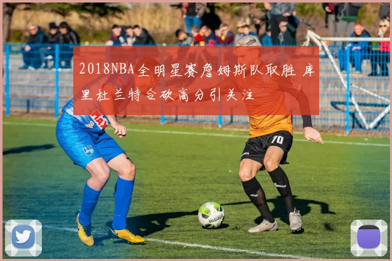 2018NBA全明星赛詹姆斯队取胜 库里杜兰特合砍高分引关注