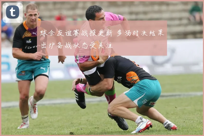 球会友谊赛战报更新 多场对决结果出炉备战状态受关注