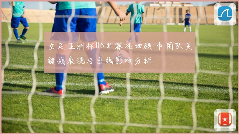 女足亚洲杯06年赛况回顾 中国队关键战表现与出线影响分析