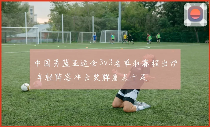 中国男篮亚运会3v3名单和赛程出炉 年轻阵容冲击奖牌看点十足