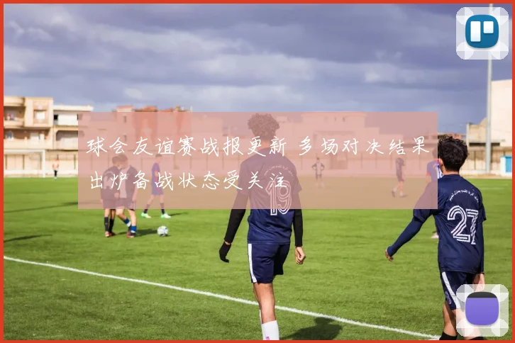球会友谊赛战报更新 多场对决结果出炉备战状态受关注