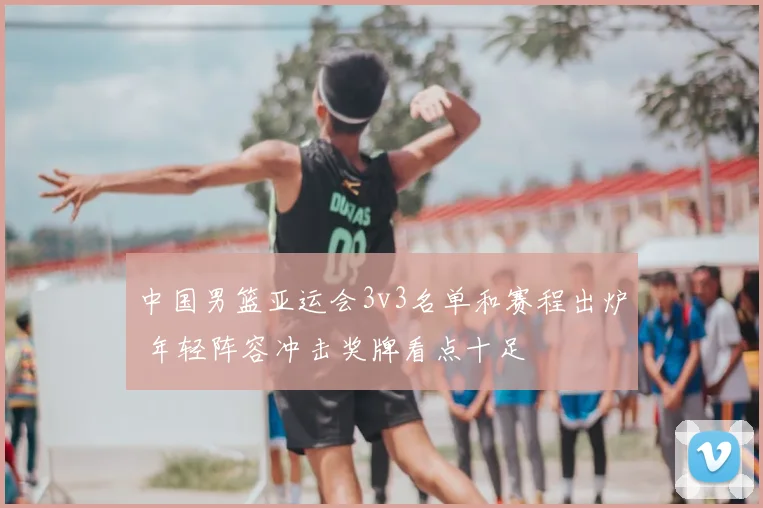 中国男篮亚运会3v3名单和赛程出炉 年轻阵容冲击奖牌看点十足