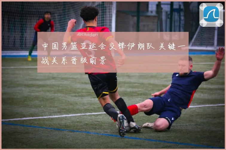 中国男篮亚运会交锋伊朗队 关键一战关系晋级前景