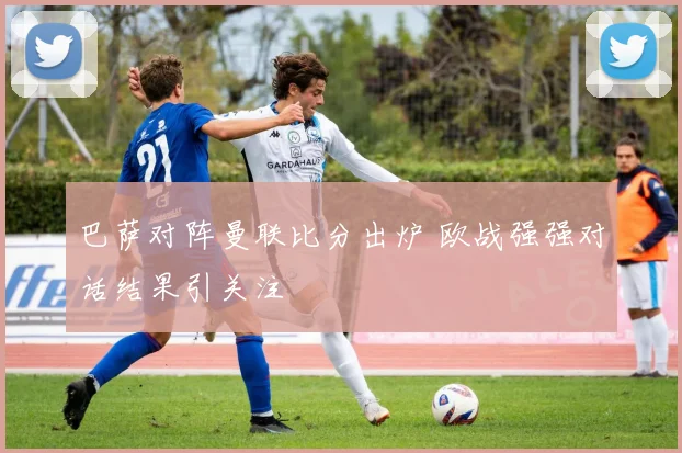 巴萨对阵曼联比分出炉 欧战强强对话结果引关注