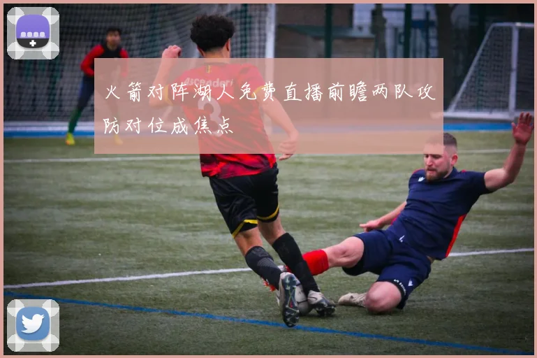 火箭对阵湖人免费直播前瞻两队攻防对位成焦点