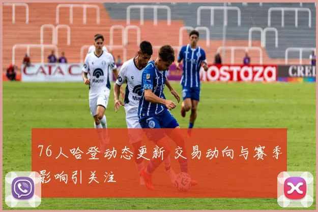 76人哈登动态更新 交易动向与赛季影响引关注