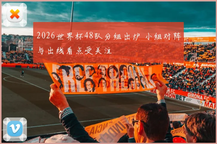 2026世界杯48队分组出炉 小组对阵与出线看点受关注