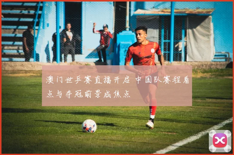 澳门世乒赛直播开启 中国队赛程看点与夺冠前景成焦点