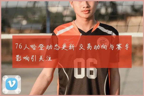 76人哈登动态更新 交易动向与赛季影响引关注
