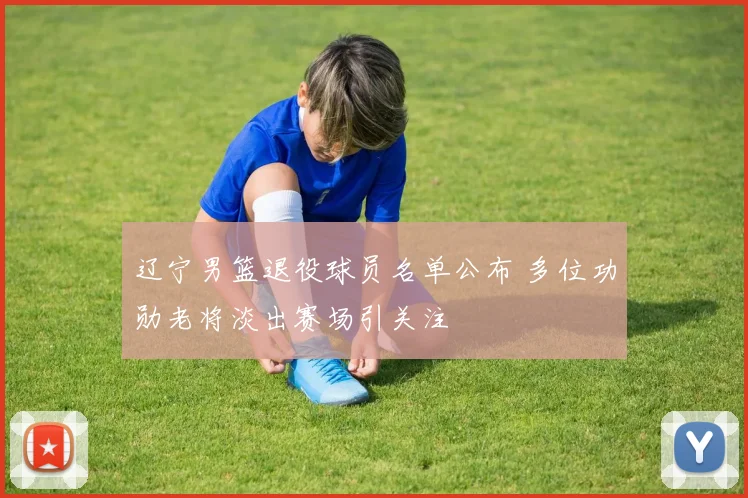 辽宁男篮退役球员名单公布 多位功勋老将淡出赛场引关注