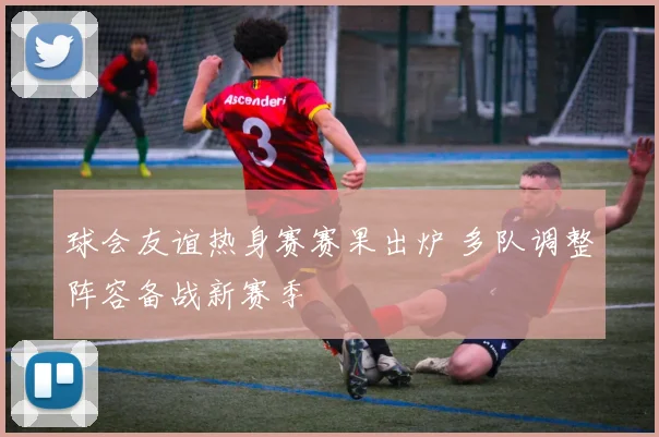球会友谊热身赛赛果出炉 多队调整阵容备战新赛季