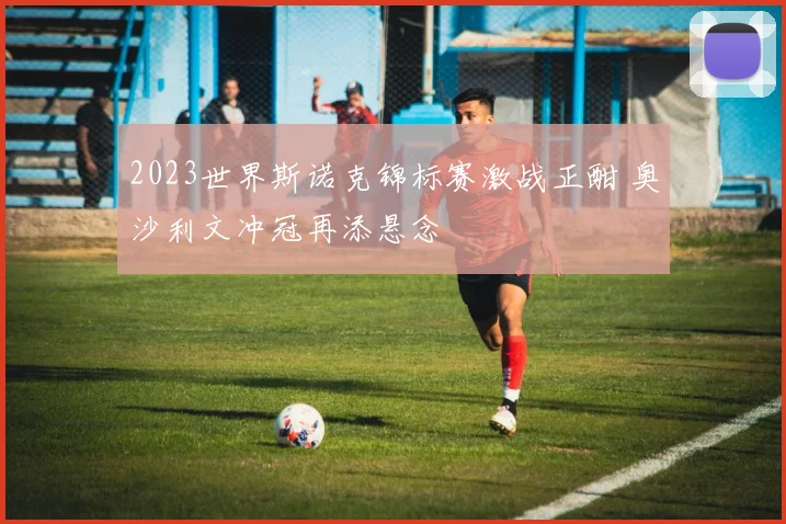 2023世界斯诺克锦标赛激战正酣 奥沙利文冲冠再添悬念