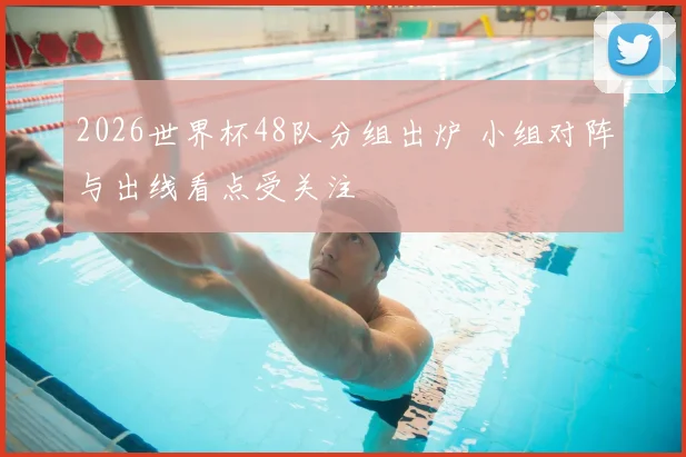 2026世界杯48队分组出炉 小组对阵与出线看点受关注