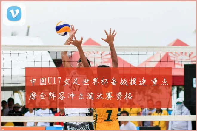 中国U17女足世界杯备战提速 重点磨合阵容冲击淘汰赛资格