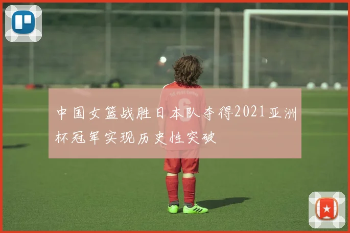 中国女篮战胜日本队夺得2021亚洲杯冠军实现历史性突破