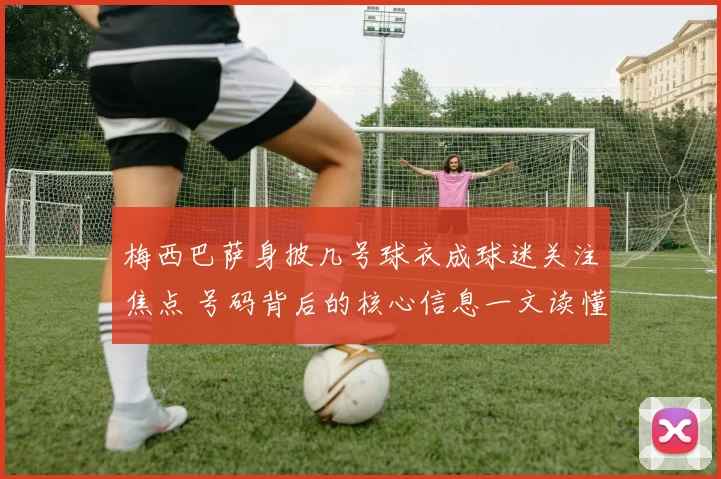 梅西巴萨身披几号球衣成球迷关注焦点 号码背后的核心信息一文读懂