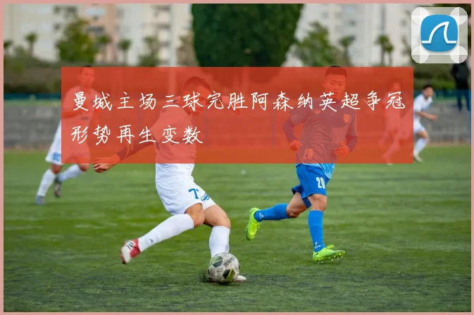 曼城主场三球完胜阿森纳英超争冠形势再生变数