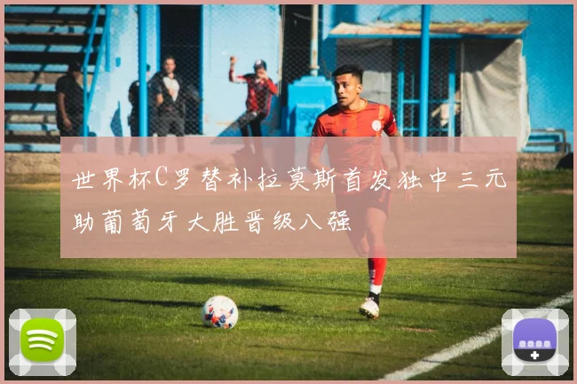 世界杯C罗替补拉莫斯首发独中三元助葡萄牙大胜晋级八强