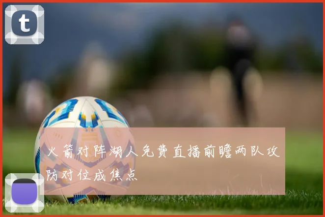火箭对阵湖人免费直播前瞻两队攻防对位成焦点