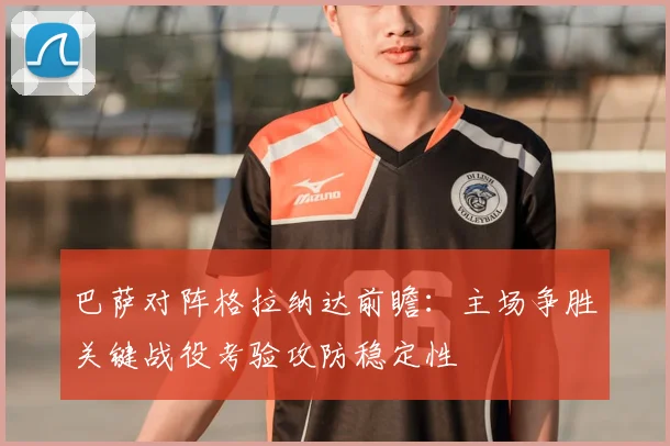巴萨对阵格拉纳达前瞻:主场争胜关键战役考验攻防稳定性