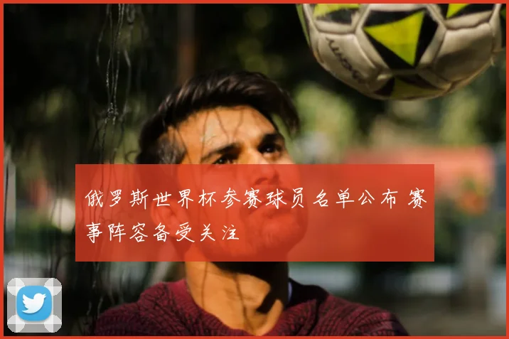 俄罗斯世界杯参赛球员名单公布 赛事阵容备受关注