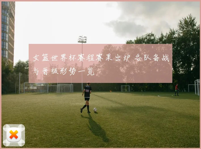 女篮世界杯赛程赛果出炉 各队备战与晋级形势一览